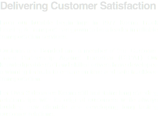Delivering Customer Satisfaction From our humble beginnings in 1977 Keena Truck Leasing & Transport has grown to be a leader in reliable transportation services. Customs and Bonded and a member of the Customs-Trade Partnership Against Terrorism (CTPAT) Our knowledgeable staff and skilled drivers have developed a winning formula to ensure on time and safe truckload transportation. For Over 3 decades Keena still maintains long standing relationships with its original customers while always building new clientele and developing long lasting customer relations.